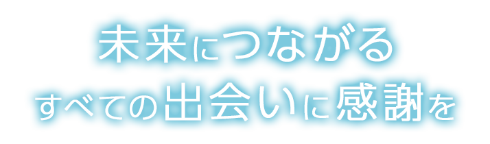 未来につながるすべての出会いに感謝を